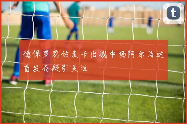 德保罗恩佐麦卡出战中场阿尔马达首发存疑引关注