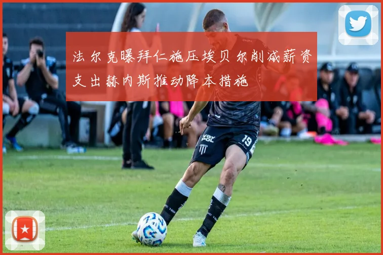法尔克曝拜仁施压埃贝尔削减薪资支出赫内斯推动降本措施