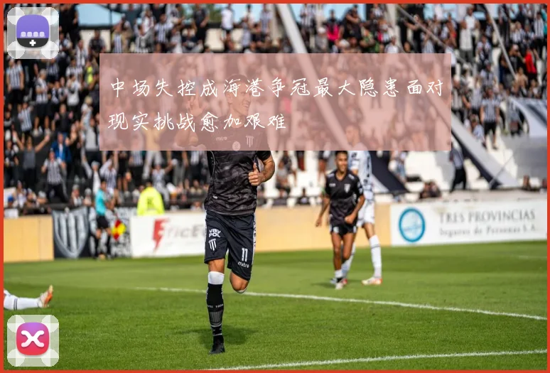 中场失控成海港争冠最大隐患面对现实挑战愈加艰难