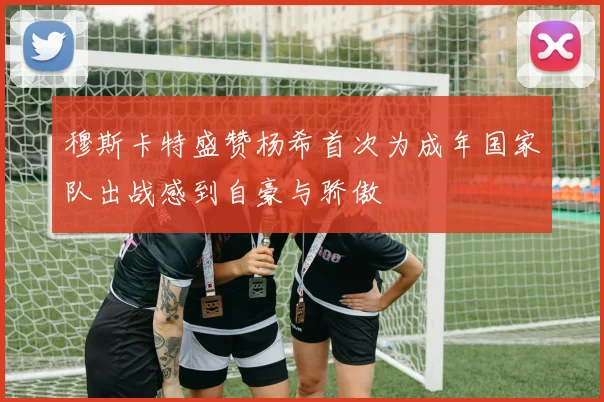 穆斯卡特盛赞杨希首次为成年国家队出战感到自豪与骄傲