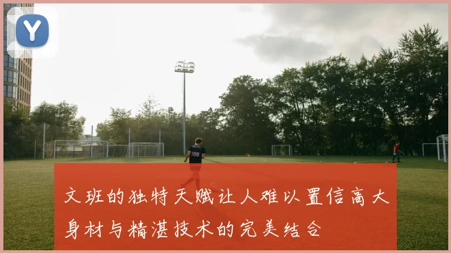 文班的独特天赋让人难以置信高大身材与精湛技术的完美结合
