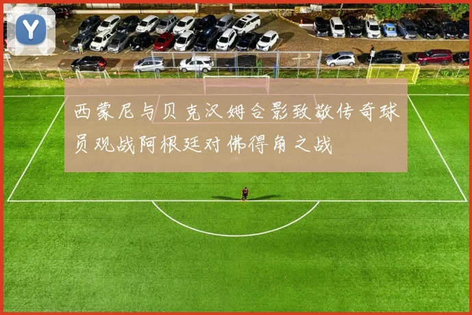 西蒙尼与贝克汉姆合影致敬传奇球员观战阿根廷对佛得角之战