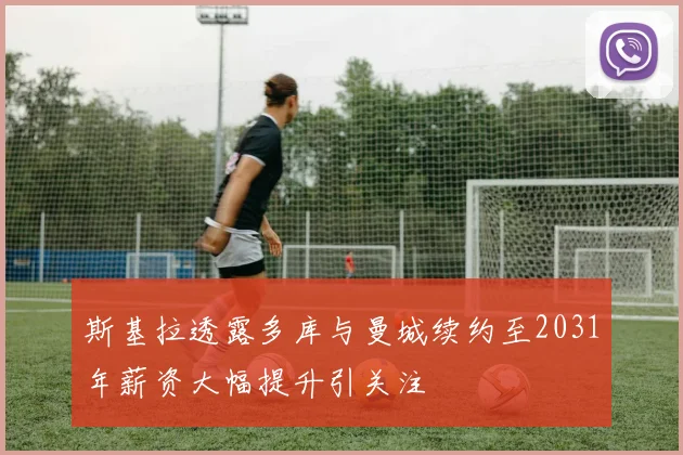斯基拉透露多库与曼城续约至2031年薪资大幅提升引关注