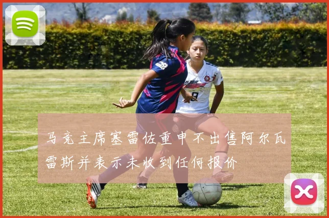 马竞主席塞雷佐重申不出售阿尔瓦雷斯并表示未收到任何报价