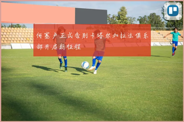 何塞卢正式告别卡塔尔加拉法俱乐部开启新征程