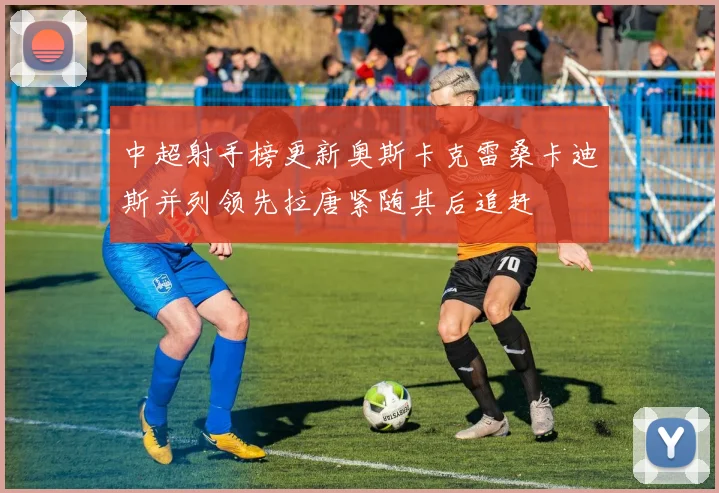 中超射手榜更新奥斯卡克雷桑卡迪斯并列领先拉唐紧随其后追赶