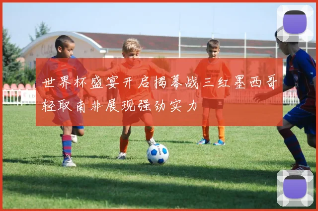 世界杯盛宴开启揭幕战三红墨西哥轻取南非展现强劲实力