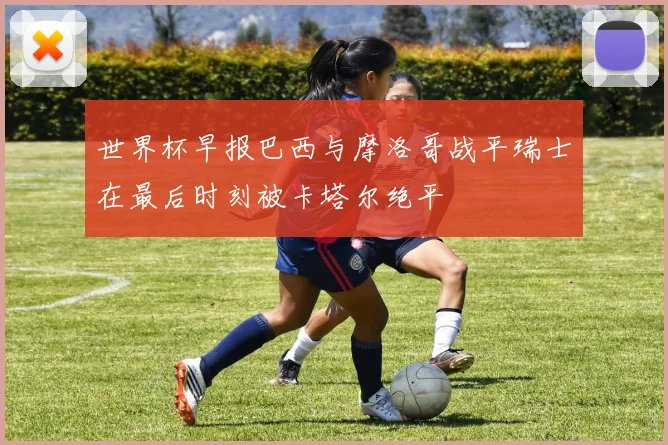 世界杯早报巴西与摩洛哥战平瑞士在最后时刻被卡塔尔绝平