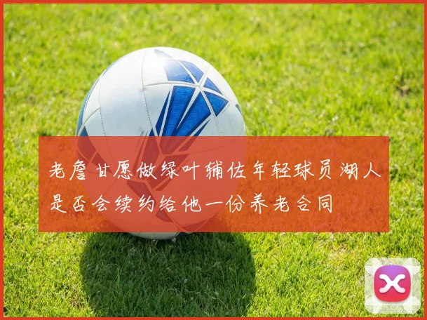 老詹甘愿做绿叶辅佐年轻球员湖人是否会续约给他一份养老合同