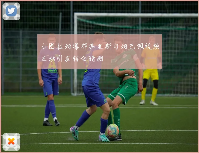 小图拉姆曝邓弗里斯与姆巴佩视频互动引发转会猜测
