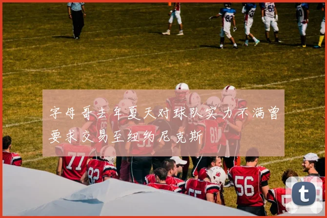 字母哥去年夏天对球队实力不满曾要求交易至纽约尼克斯
