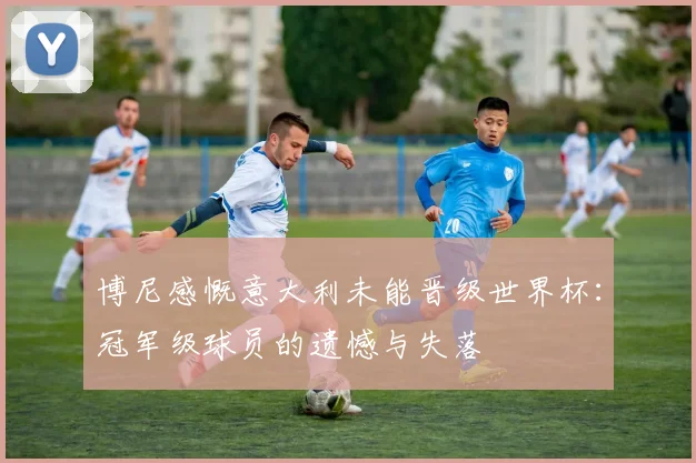 博尼感慨意大利未能晋级世界杯：冠军级球员的遗憾与失落