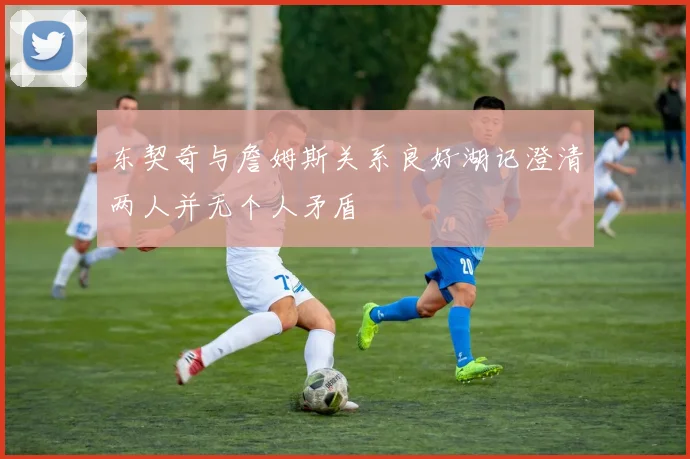 东契奇与詹姆斯关系良好湖记澄清两人并无个人矛盾