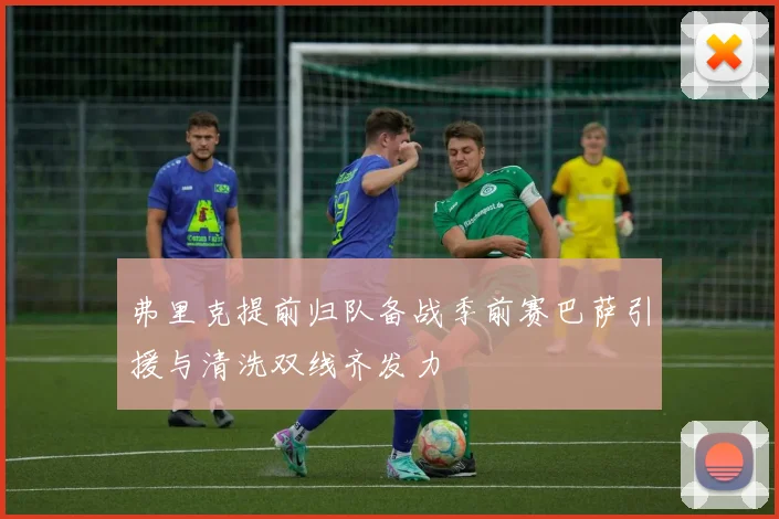 弗里克提前归队备战季前赛巴萨引援与清洗双线齐发力