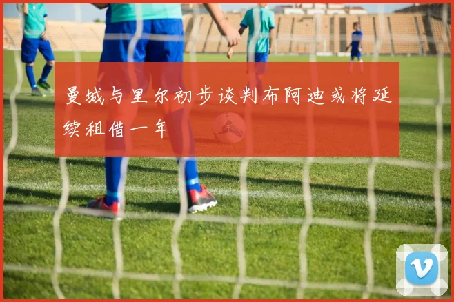 曼城与里尔初步谈判布阿迪或将延续租借一年