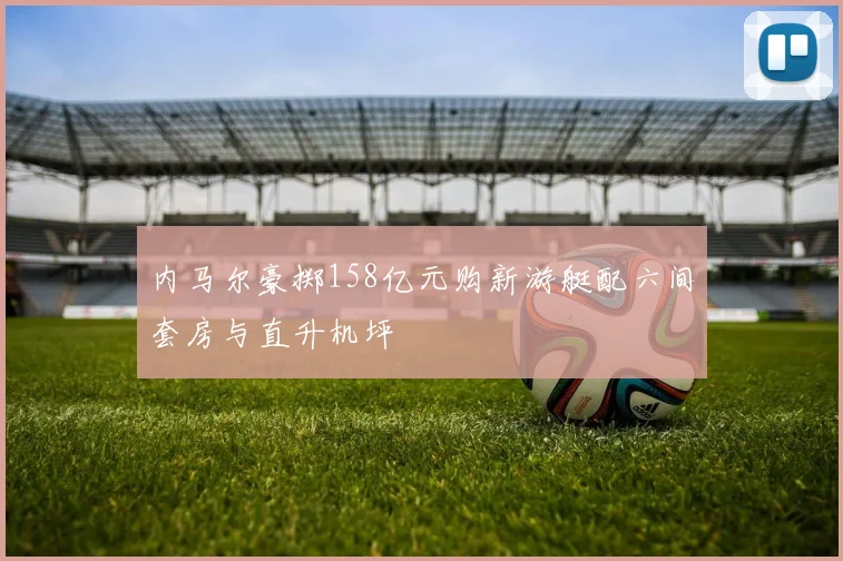 内马尔豪掷158亿元购新游艇配六间套房与直升机坪