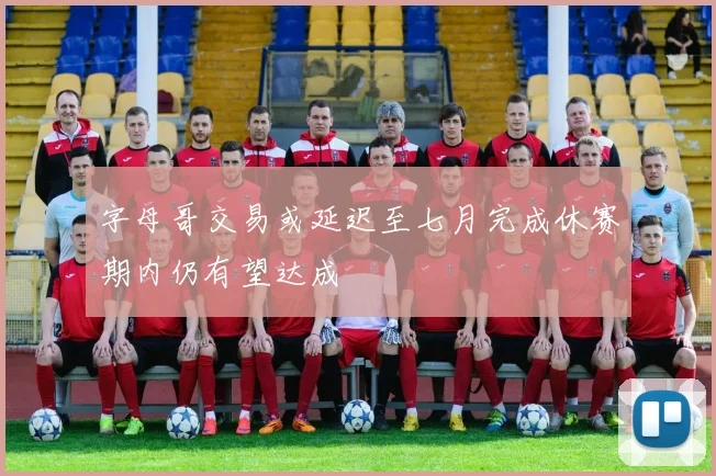 字母哥交易或延迟至七月完成休赛期内仍有望达成